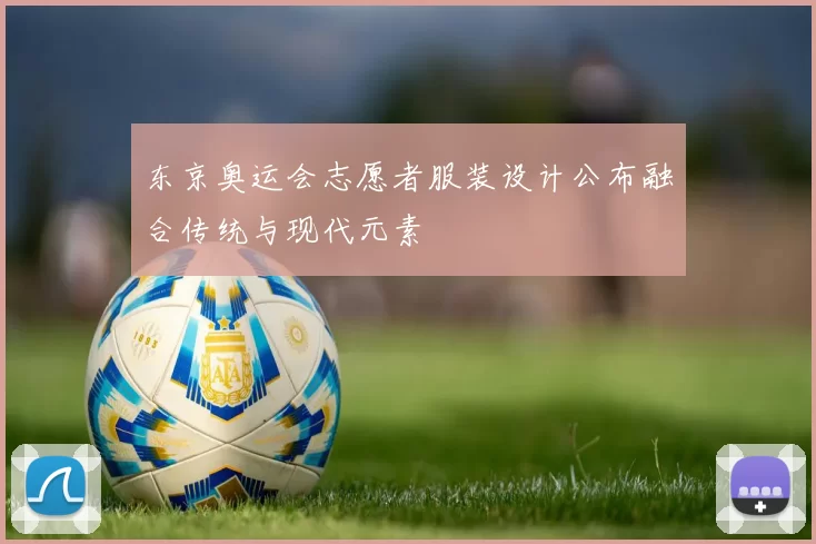 东京奥运会志愿者服装设计公布融合传统与现代元素