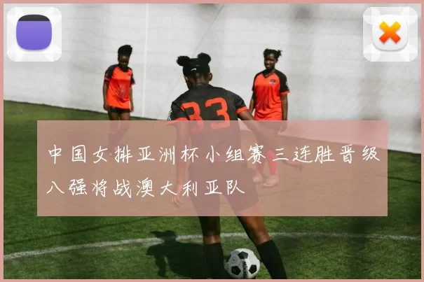 中国女排亚洲杯小组赛三连胜晋级八强将战澳大利亚队