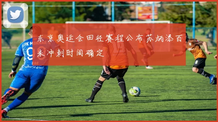 东京奥运会田径赛程公布苏炳添百米冲刺时间确定