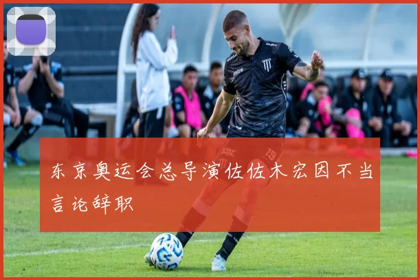 东京奥运会总导演佐佐木宏因不当言论辞职