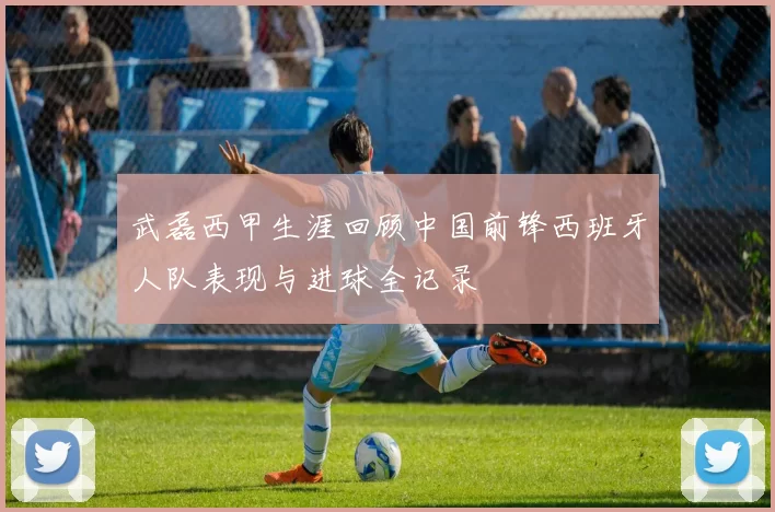 武磊西甲生涯回顾中国前锋西班牙人队表现与进球全记录