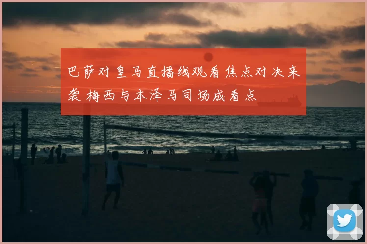 巴萨对皇马直播线观看焦点对决来袭 梅西与本泽马同场成看点