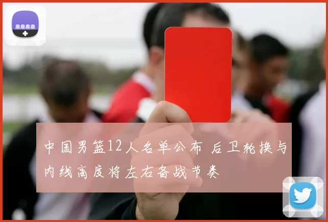 中国男篮12人名单公布 后卫轮换与内线高度将左右备战节奏