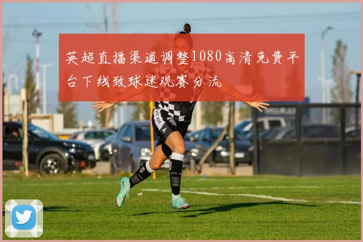 英超直播渠道调整1080高清免费平台下线致球迷观赛分流