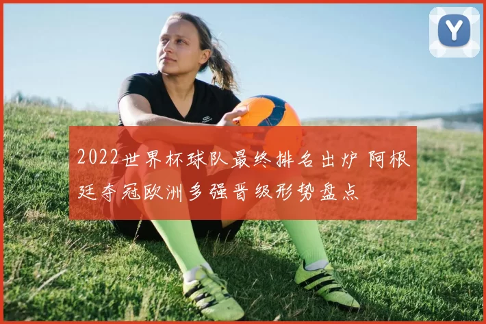 2022世界杯球队最终排名出炉 阿根廷夺冠欧洲多强晋级形势盘点