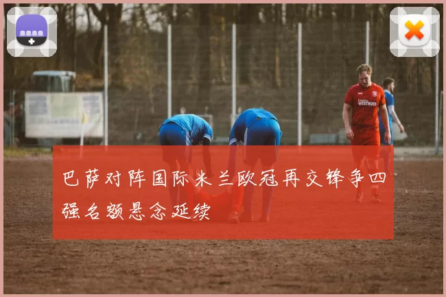 巴萨对阵国际米兰欧冠再交锋争四强名额悬念延续