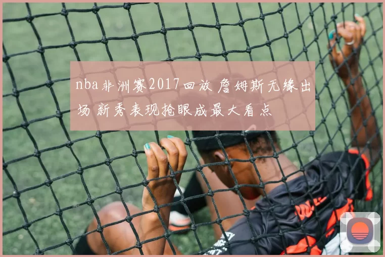 nba非洲赛2017回放 詹姆斯无缘出场 新秀表现抢眼成最大看点