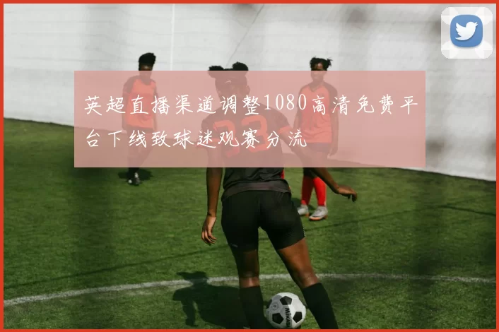 英超直播渠道调整1080高清免费平台下线致球迷观赛分流