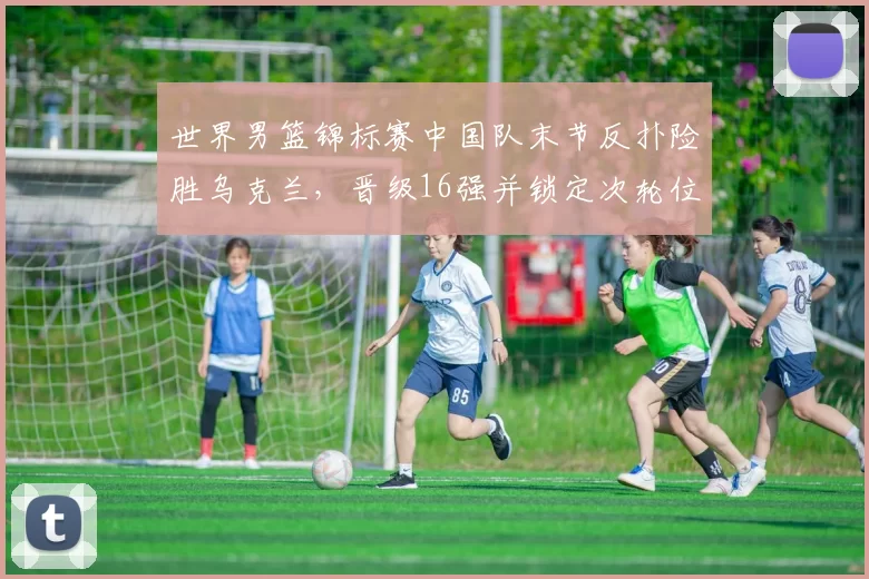 世界男篮锦标赛中国队末节反扑险胜乌克兰，晋级16强并锁定次轮位置