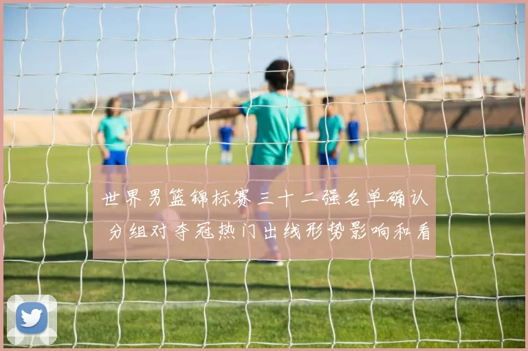 世界男篮锦标赛三十二强名单确认 分组对夺冠热门出线形势影响和看点