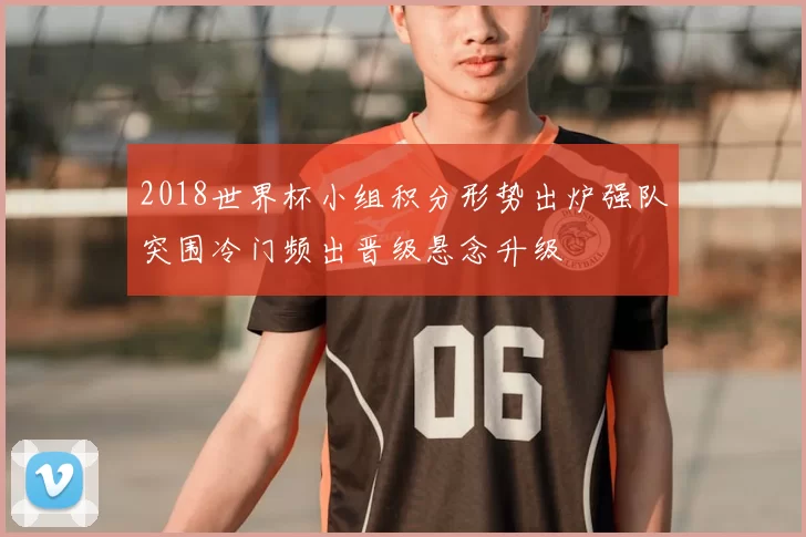 2018世界杯小组积分形势出炉强队突围冷门频出晋级悬念升级