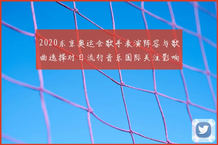 2020东京奥运会歌手表演阵容与歌曲选择对日流行音乐国际关注影响