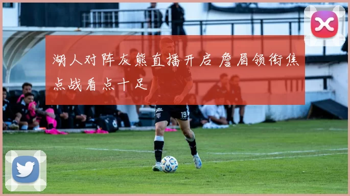 湖人对阵灰熊直播开启 詹眉领衔焦点战看点十足