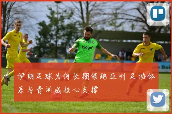 伊朗足球为何长期领跑亚洲 足协体系与青训成核心支撑