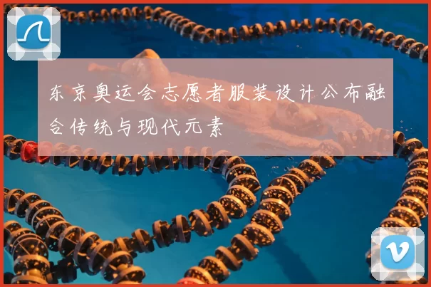 东京奥运会志愿者服装设计公布融合传统与现代元素