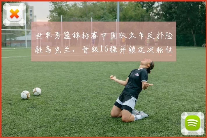 世界男篮锦标赛中国队末节反扑险胜乌克兰，晋级16强并锁定次轮位置