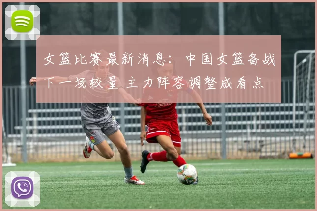 女篮比赛最新消息：中国女篮备战下一场较量 主力阵容调整成看点