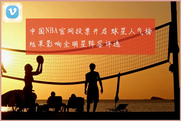 中国NBA官网投票开启 球星人气榜结果影响全明星阵容评选