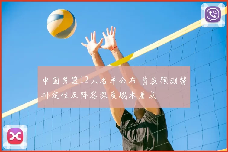 中国男篮12人名单公布 首发预测替补定位及阵容深度战术看点