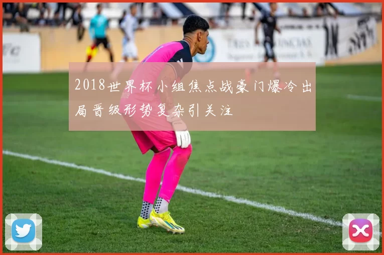 2018世界杯小组焦点战豪门爆冷出局晋级形势复杂引关注