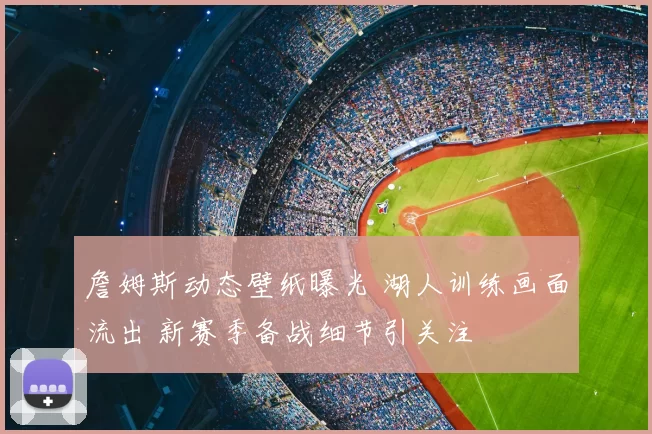 詹姆斯动态壁纸曝光 湖人训练画面流出 新赛季备战细节引关注