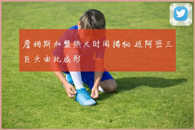 詹姆斯加盟热火时间揭秘 迈阿密三巨头由此成形