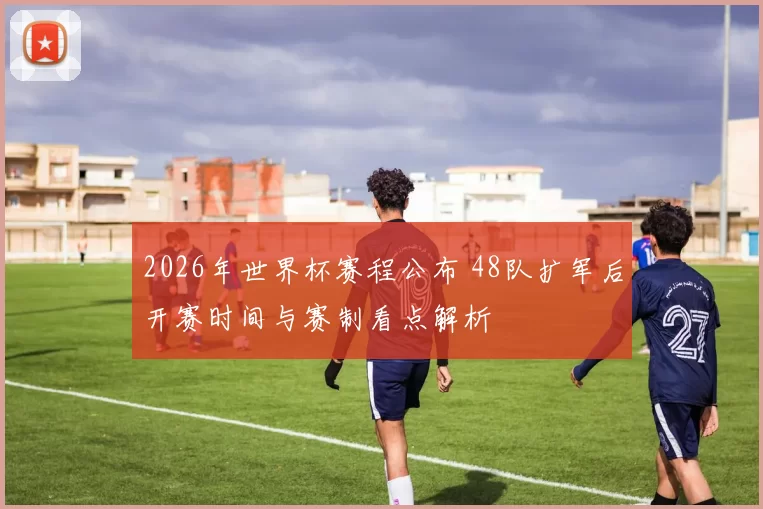 2026年世界杯赛程公布 48队扩军后开赛时间与赛制看点解析