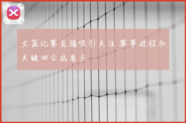 女篮比赛直播吸引关注 赛事进程和关键回合成看点