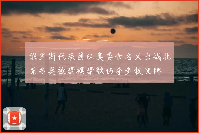 俄罗斯代表团以奥委会名义出战北京冬奥被禁旗禁歌仍夺多枚奖牌