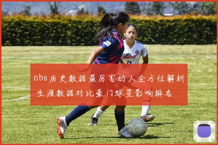 nba历史数据最厉害的人全方位解析 生涯数据对比豪门球星影响排名