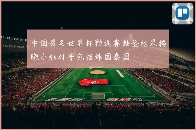 中国男足世界杯预选赛抽签结果揭晓小组对手包括韩国泰国