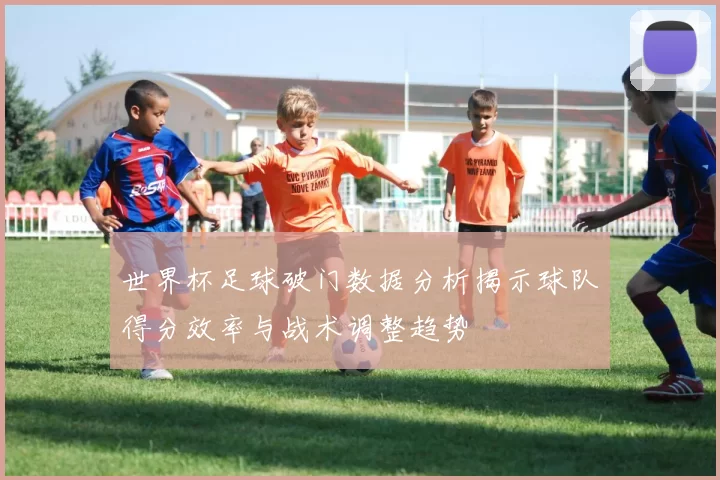 世界杯足球破门数据分析揭示球队得分效率与战术调整趋势