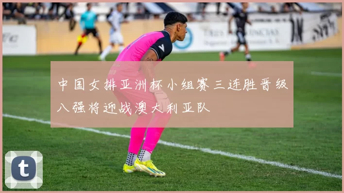 中国女排亚洲杯小组赛三连胜晋级八强将迎战澳大利亚队