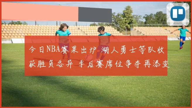 今日NBA赛果出炉 湖人勇士等队收获胜负各异 季后赛席位争夺再添变数