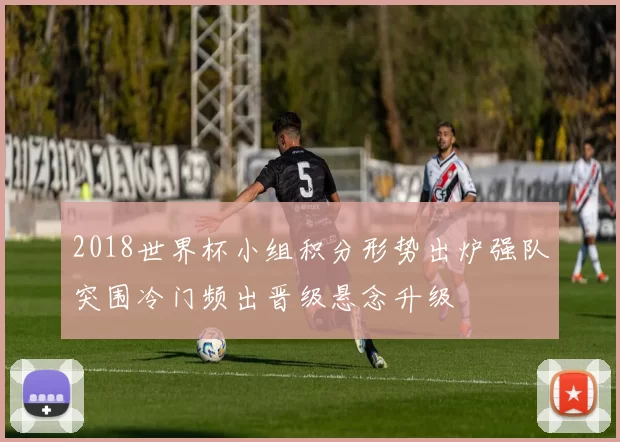 2018世界杯小组积分形势出炉强队突围冷门频出晋级悬念升级