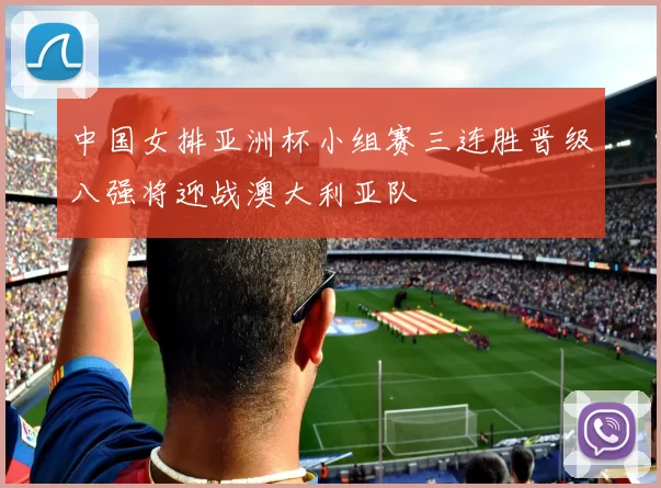 中国女排亚洲杯小组赛三连胜晋级八强将迎战澳大利亚队