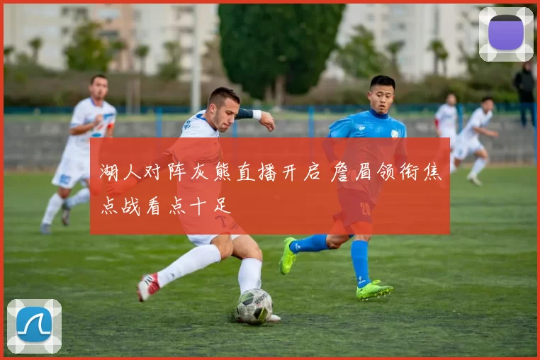 湖人对阵灰熊直播开启 詹眉领衔焦点战看点十足