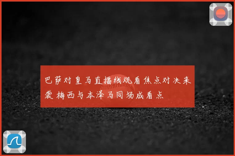 巴萨对皇马直播线观看焦点对决来袭 梅西与本泽马同场成看点