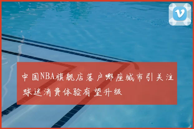 中国NBA旗舰店落户哪座城市引关注 球迷消费体验有望升级