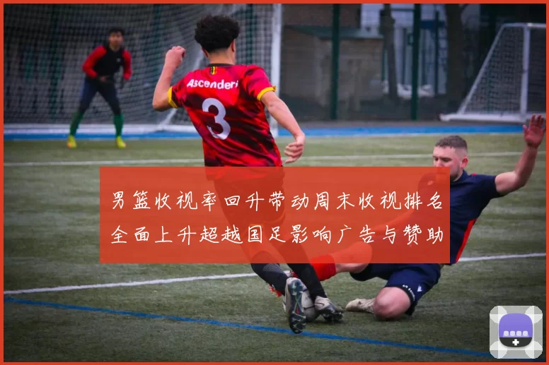 男篮收视率回升带动周末收视排名全面上升超越国足影响广告与赞助