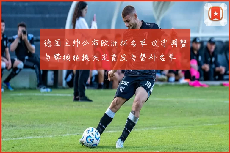 德国主帅公布欧洲杯名单 攻守调整与锋线轮换决定首发与替补名单
