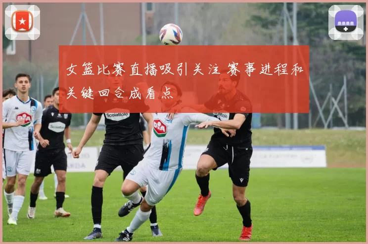 女篮比赛直播吸引关注 赛事进程和关键回合成看点