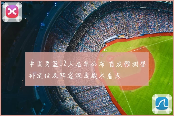 中国男篮12人名单公布 首发预测替补定位及阵容深度战术看点