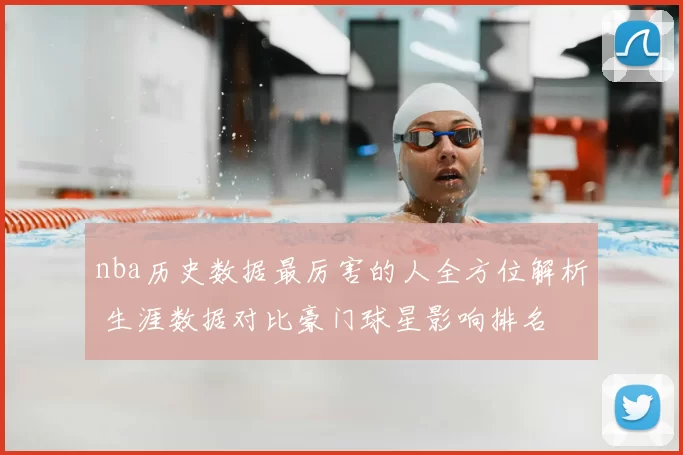 nba历史数据最厉害的人全方位解析 生涯数据对比豪门球星影响排名