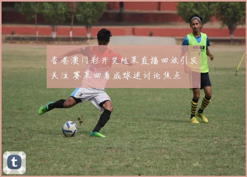 香港澳门彩开奖结果直播回放引发关注 赛果回看成球迷讨论焦点