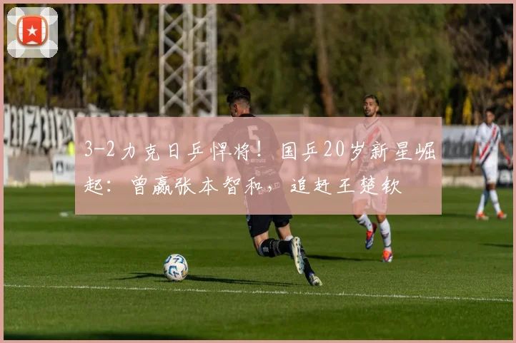3-2力克日乒悍将!国乒20岁新星崛起:曾赢张本智和,追赶王楚钦