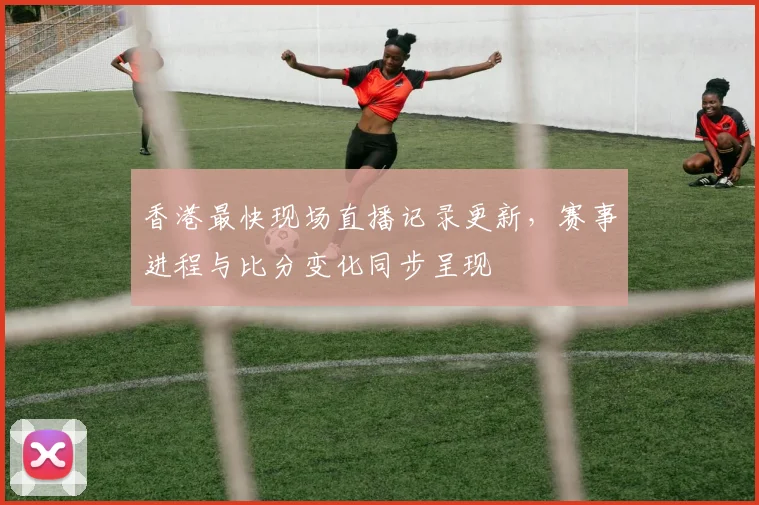 香港最快现场直播记录更新，赛事进程与比分变化同步呈现