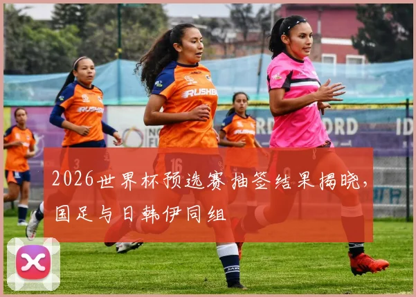 2026世界杯预选赛抽签结果揭晓,国足与日韩伊同组
