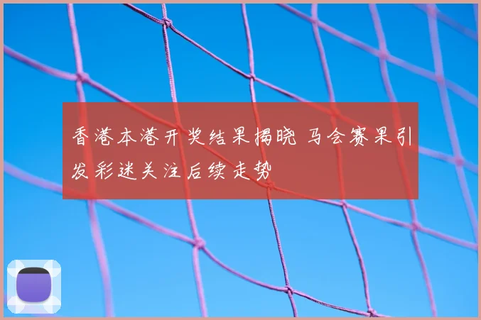香港本港开奖结果揭晓 马会赛果引发彩迷关注后续走势