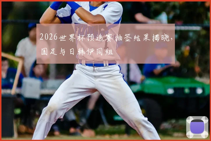 2026世界杯预选赛抽签结果揭晓,国足与日韩伊同组